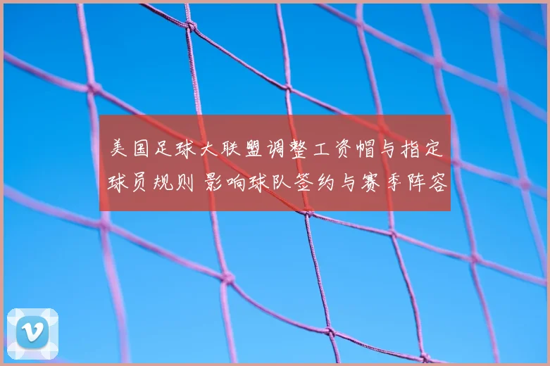 美国足球大联盟调整工资帽与指定球员规则 影响球队签约与赛季阵容深度