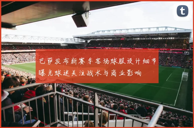 巴萨发布新赛季客场球服设计细节曝光球迷关注战术与商业影响