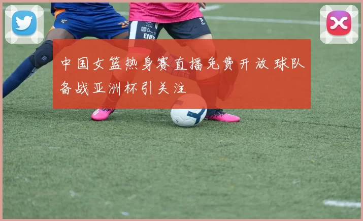 中国女篮热身赛直播免费开放 球队备战亚洲杯引关注