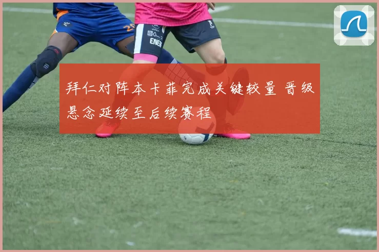 拜仁对阵本卡菲完成关键较量 晋级悬念延续至后续赛程