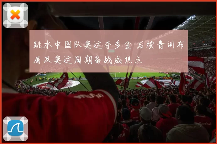 跳水中国队奥运夺多金 后续青训布局及奥运周期备战成焦点
