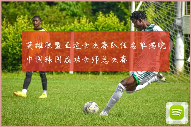 英雄联盟亚运会决赛队伍名单揭晓中国韩国成功会师总决赛