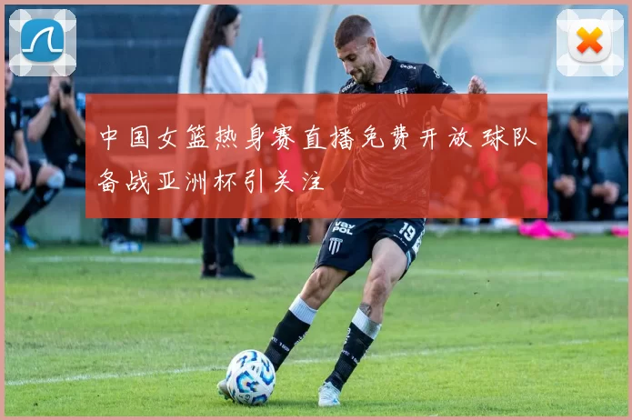 中国女篮热身赛直播免费开放 球队备战亚洲杯引关注