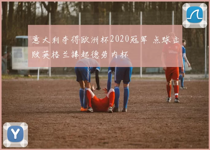 意大利夺得欧洲杯2020冠军 点球击败英格兰捧起德劳内杯