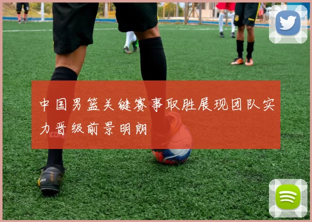 中国男篮关键赛事取胜展现团队实力晋级前景明朗