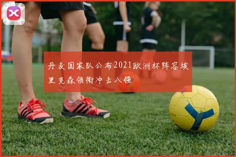 丹麦国家队公布2021欧洲杯阵容埃里克森领衔冲击八强