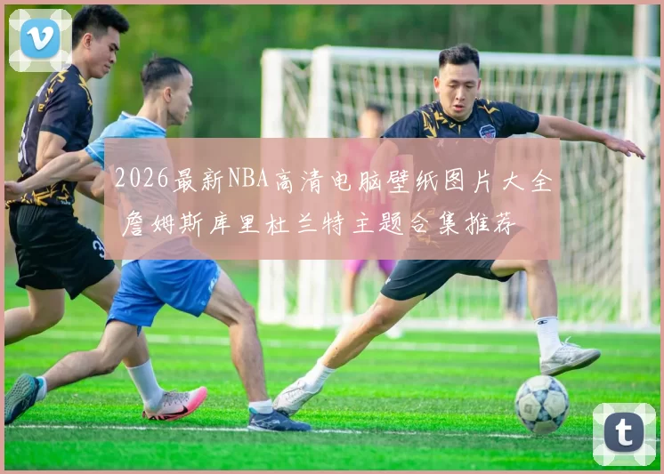 2026最新NBA高清电脑壁纸图片大全 詹姆斯库里杜兰特主题合集推荐