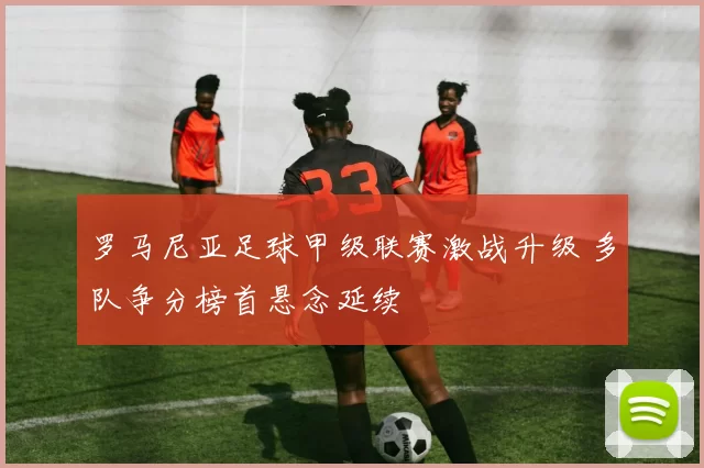 罗马尼亚足球甲级联赛激战升级 多队争分榜首悬念延续