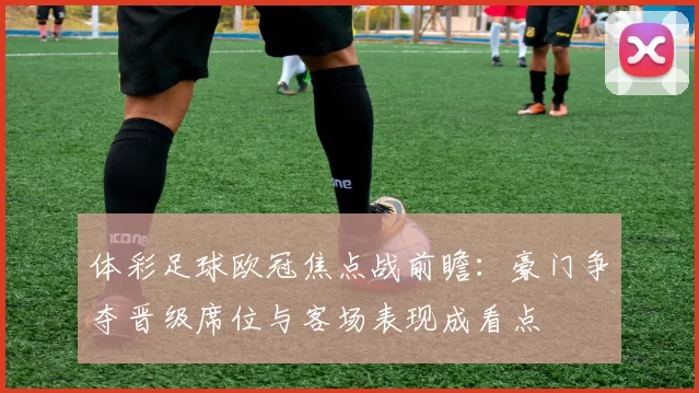 体彩足球欧冠焦点战前瞻：豪门争夺晋级席位与客场表现成看点