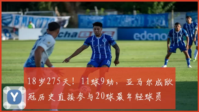 18岁275天！11球9助，亚马尔成欧冠历史直接参与20球最年轻球员