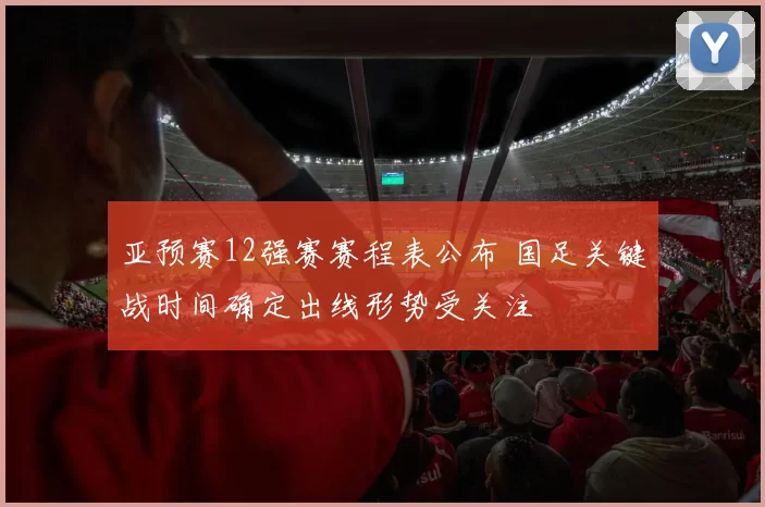 亚预赛12强赛赛程表公布 国足关键战时间确定出线形势受关注