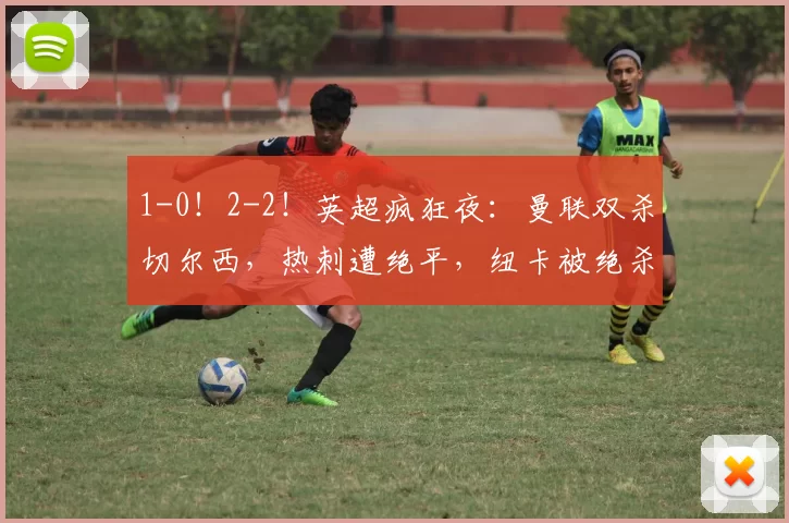 1-0！2-2！英超疯狂夜：曼联双杀切尔西，热刺遭绝平，纽卡被绝杀