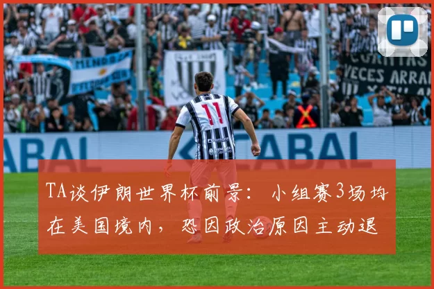 TA谈伊朗世界杯前景：小组赛3场均在美国境内，恐因政治原因主动退赛