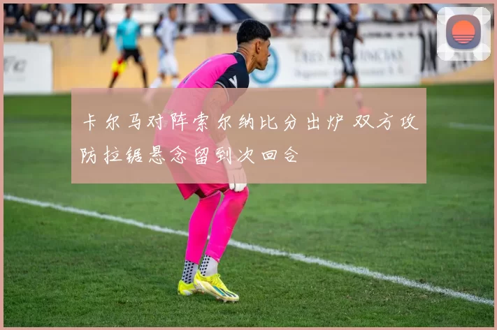 卡尔马对阵索尔纳比分出炉 双方攻防拉锯悬念留到次回合