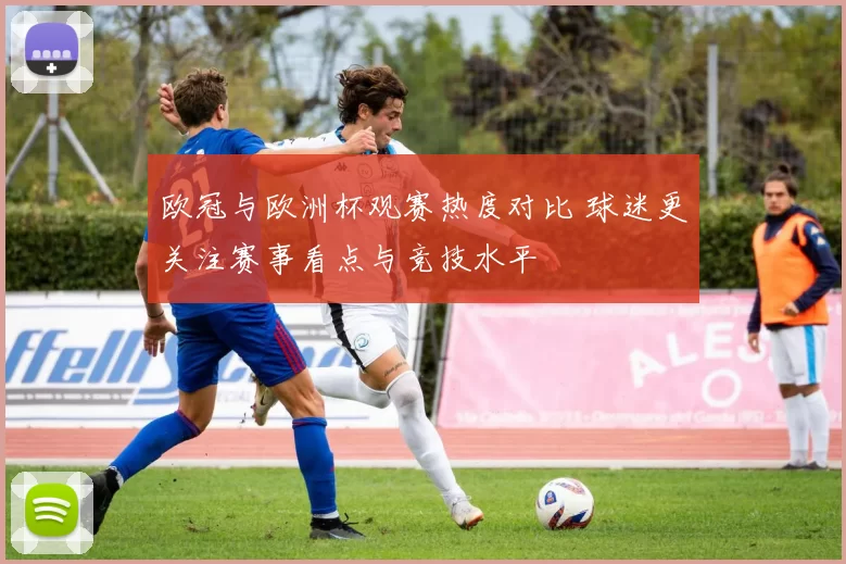 欧冠与欧洲杯观赛热度对比 球迷更关注赛事看点与竞技水平