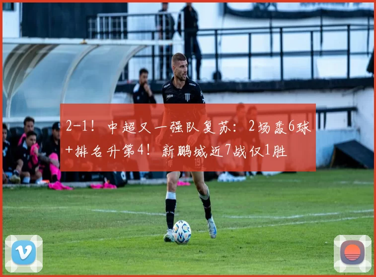 2-1！中超又一强队复苏：2场轰6球+排名升第4！新鹏城近7战仅1胜