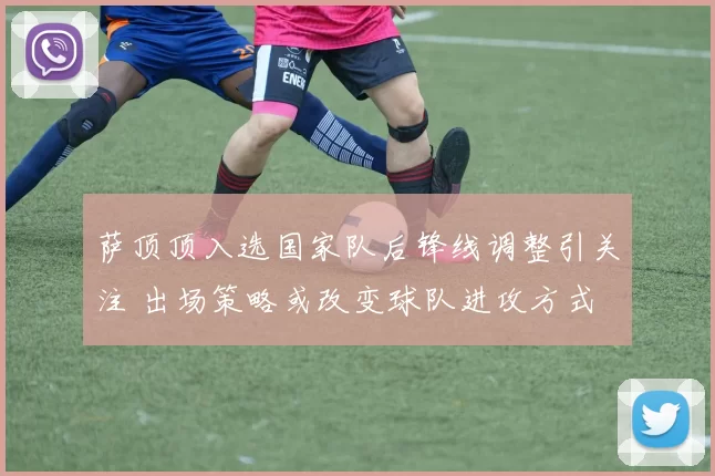 萨顶顶入选国家队后锋线调整引关注 出场策略或改变球队进攻方式