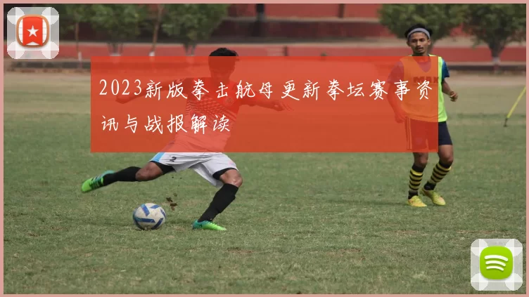 2023新版拳击航母更新拳坛赛事资讯与战报解读
