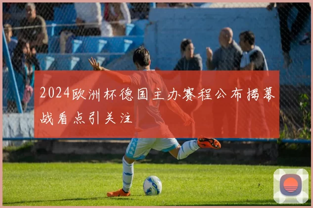 2024欧洲杯德国主办赛程公布揭幕战看点引关注