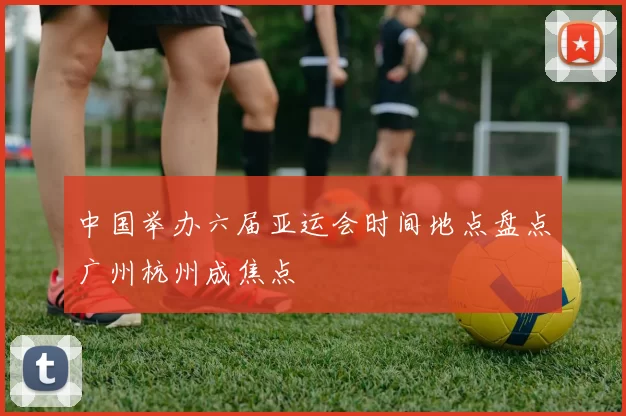 中国举办六届亚运会时间地点盘点广州杭州成焦点