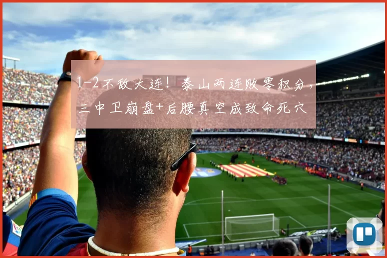 1-2不敌大连！泰山两连败零积分，三中卫崩盘+后腰真空成致命死穴