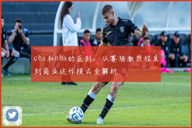 cba和nba的区别，从赛场激烈程度到商业运作模式全解析