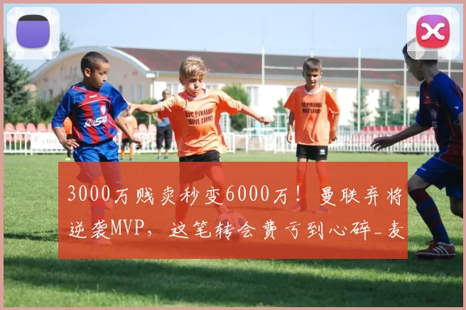 3000万贱卖秒变6000万！曼联弃将逆袭MVP，这笔转会费亏到心碎_麦克托米奈_欧元_孔蒂