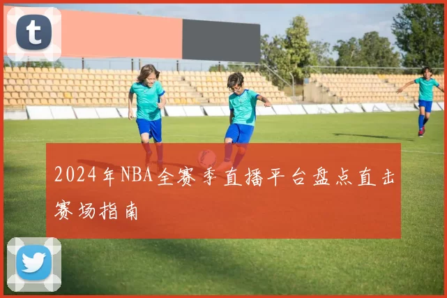2024年NBA全赛季直播平台盘点直击赛场指南
