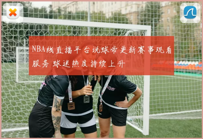 NBA线直播平台说球帝更新赛事观看服务 球迷热度持续上升