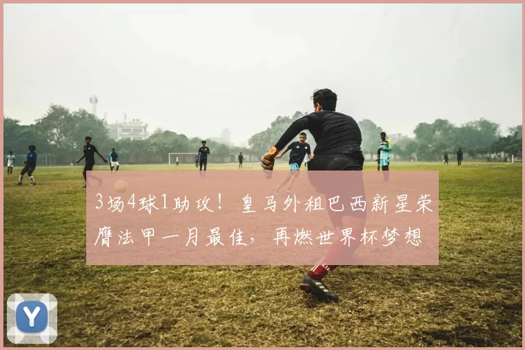 3场4球1助攻！皇马外租巴西新星荣膺法甲一月最佳，再燃世界杯梦想_恩德里克_里昂_欧冠