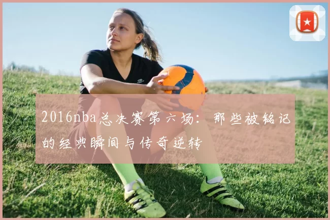 2016nba总决赛第六场：那些被铭记的经典瞬间与传奇逆转