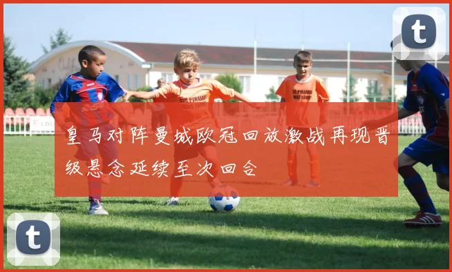 皇马对阵曼城欧冠回放激战再现晋级悬念延续至次回合