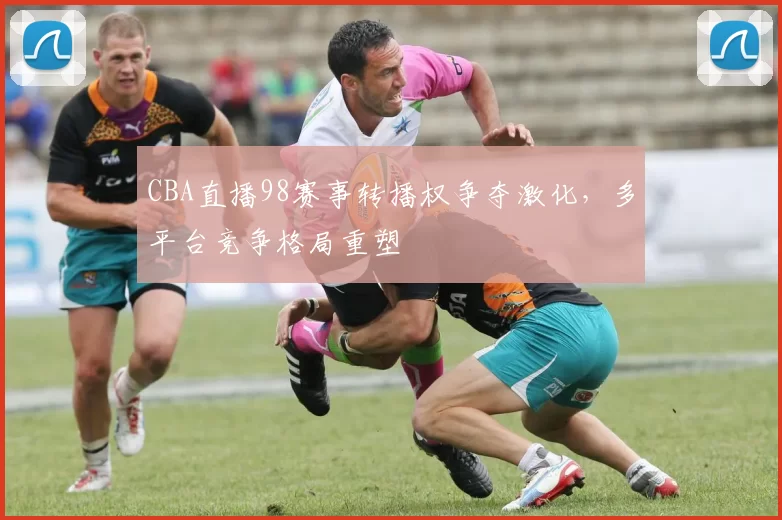 CBA直播98赛事转播权争夺激化，多平台竞争格局重塑