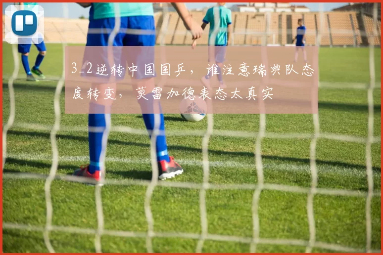 3_2逆转中国国乒，谁注意瑞典队态度转变，莫雷加德表态太真实