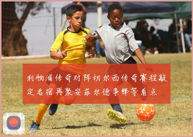 利物浦传奇对阵切尔西传奇赛程敲定名宿再聚安菲尔德争锋等看点