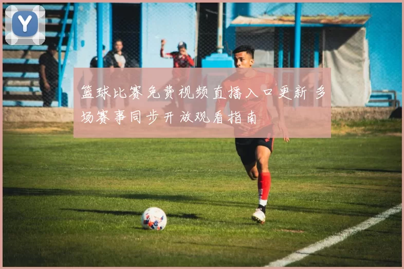 篮球比赛免费视频直播入口更新 多场赛事同步开放观看指南