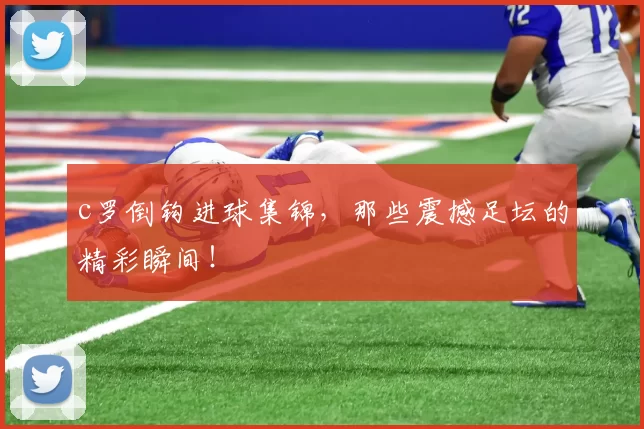 c罗倒钩进球集锦，那些震撼足坛的精彩瞬间！