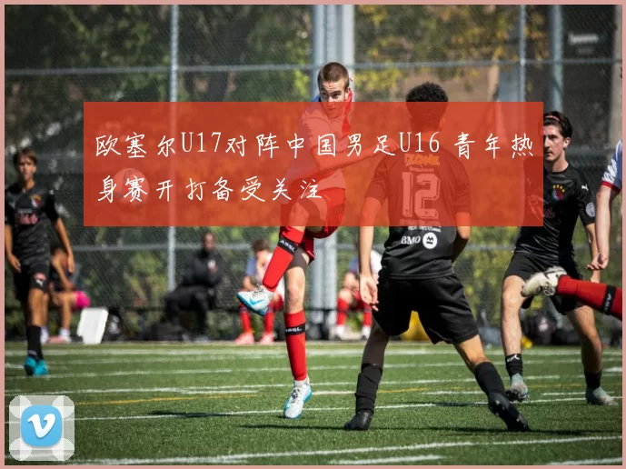欧塞尔U17对阵中国男足U16 青年热身赛开打备受关注