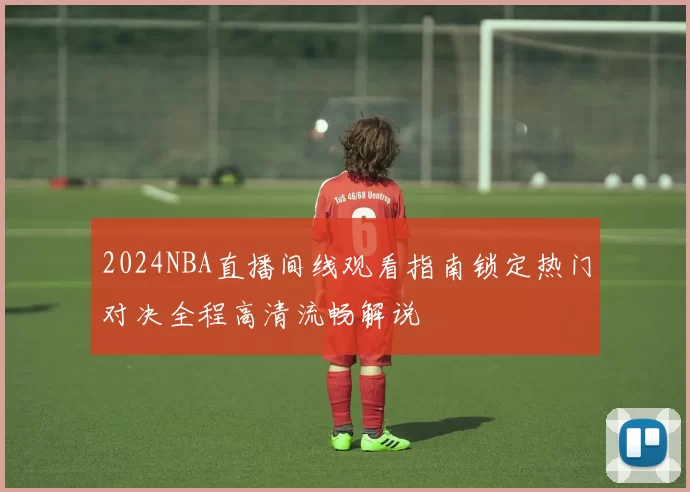 2024NBA直播间线观看指南锁定热门对决全程高清流畅解说