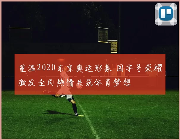 重温2020东京奥运形象 国字号荣耀激发全民热情共筑体育梦想