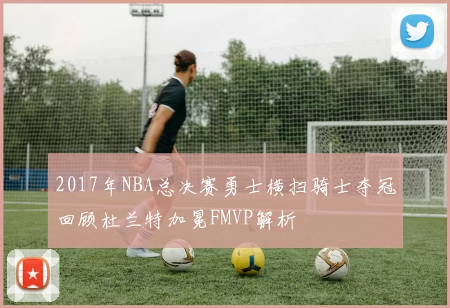 2017年NBA总决赛勇士横扫骑士夺冠回顾杜兰特加冕FMVP解析