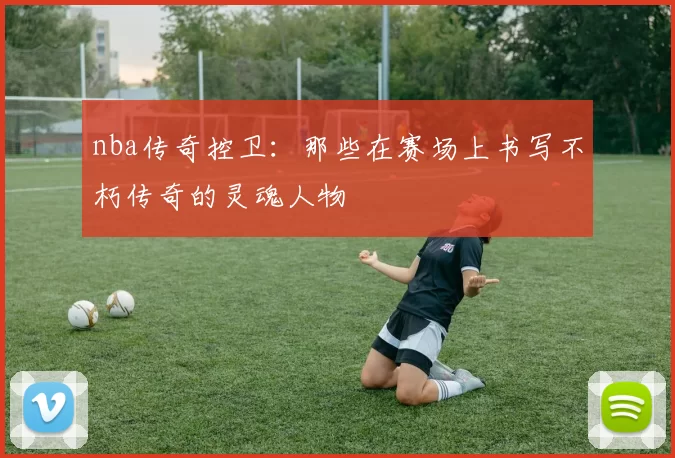 nba传奇控卫：那些在赛场上书写不朽传奇的灵魂人物