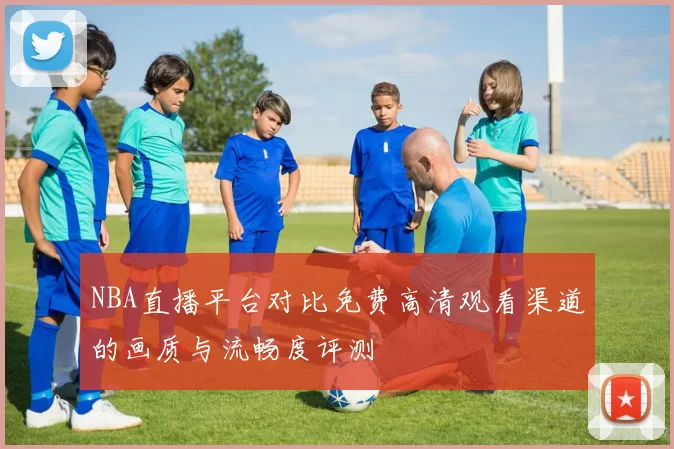 NBA直播平台对比免费高清观看渠道的画质与流畅度评测