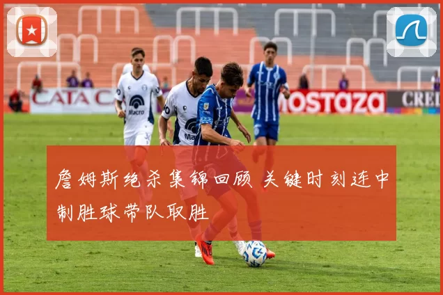 詹姆斯绝杀集锦回顾 关键时刻连中制胜球带队取胜