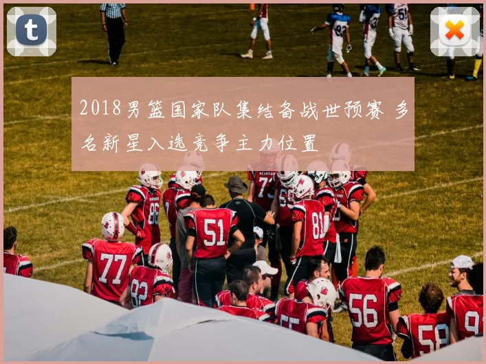 2018男篮国家队集结备战世预赛 多名新星入选竞争主力位置