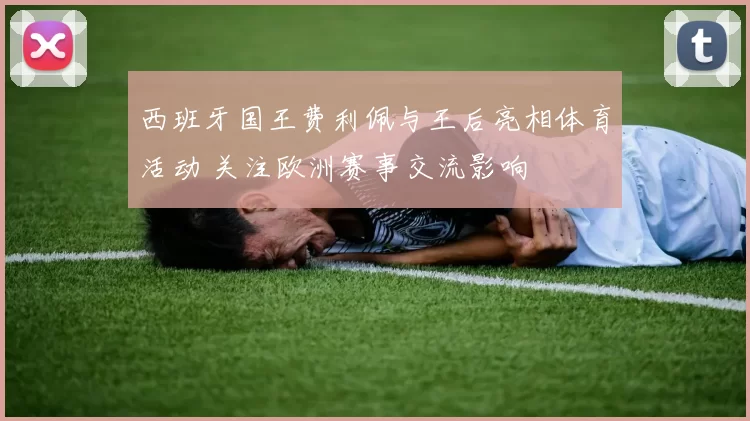 西班牙国王费利佩与王后亮相体育活动 关注欧洲赛事交流影响
