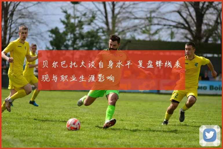 贝尔巴托夫谈自身水平 复盘锋线表现与职业生涯影响