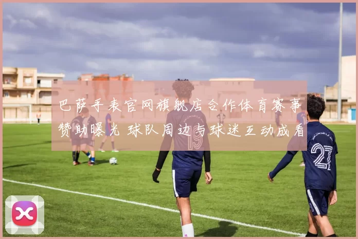 巴萨手表官网旗舰店合作体育赛事赞助曝光 球队周边与球迷互动成看点