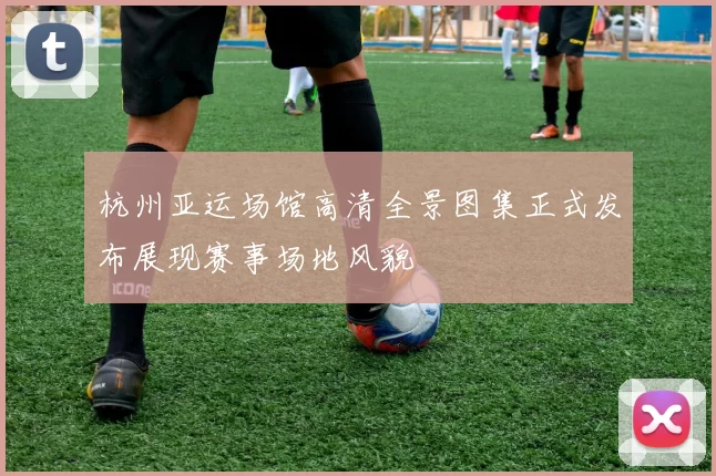 杭州亚运场馆高清全景图集正式发布展现赛事场地风貌