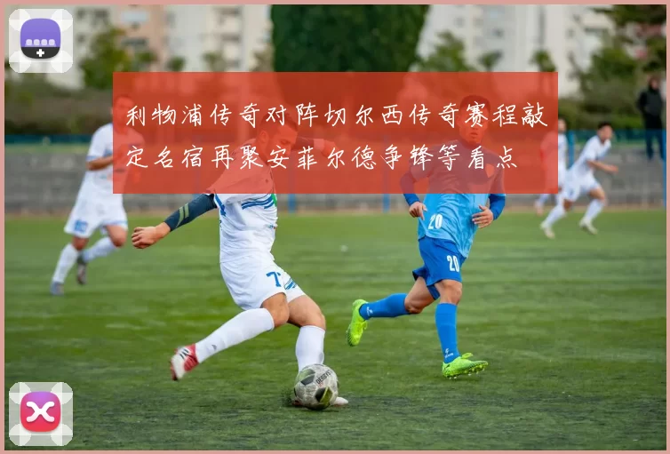 利物浦传奇对阵切尔西传奇赛程敲定名宿再聚安菲尔德争锋等看点